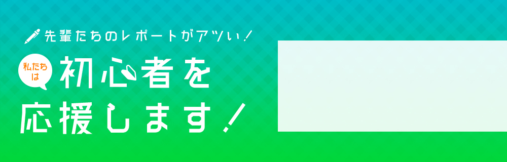 先輩たちのレポートがアツい！私たちは初心者を応援します！