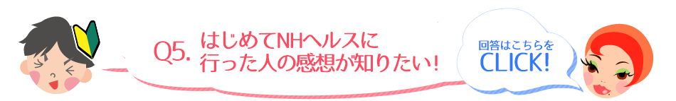 Q5.はじめてNHヘルスに行った人の感想が知りたい！