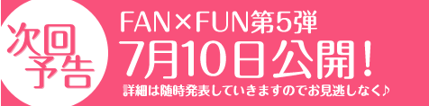 次回予告：FAN×FUN第四弾 7月10日公開