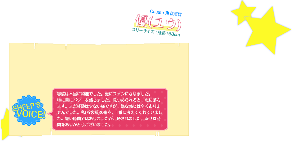 容姿は本当に綺麗でした。更にファンになりました。特に目にパワーを感じました。見つめられると、恋に落ちます。まだ経験は少ない様ですが、嫌な感じは全くありませんでした。私(お客様)の事を、1番に考えてくれていました。短い時間ではありましたが、癒されました。幸せな時間をありがとうございました。