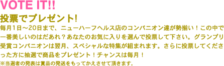 
            投票でプレゼント!
            毎月1日〜20日まで、ニューハーフヘルス店のコンパニオン達が勢揃い！この中で一番美しいのはだあれ？あなたのお気に入りを選んで投票して下さい。グランプリ受賞コンパニオンは翌月、スペシャルな特集が組まれます。さらに投票してくださった方に抽選で賞品をプレゼント！チャンスは毎月！