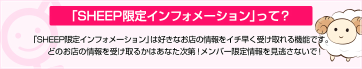 「SHEEP限定インフォメーション」は好きなお店の情報をイチ早く受け取れる機能です。どのお店の情報を受け取るかはあなた次第！メンバー限定情報を見逃さないで！