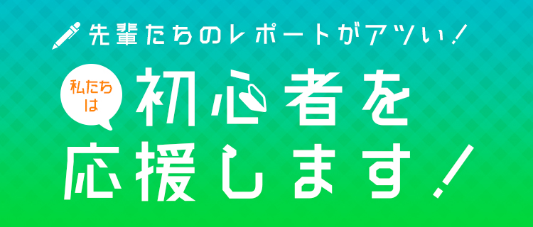 先輩たちのレポートがアツい！私たちは初心者を応援します！