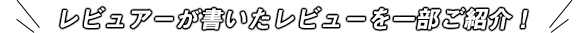 レビュアーが書いたレビューを一部ご紹介！