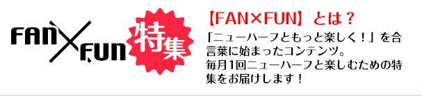 FAN×FUN 「ニューハーフともっと楽しく！」を合言葉に始まったコンテンツ。毎月1回ニューハーフと楽しむための特集をお届けします！