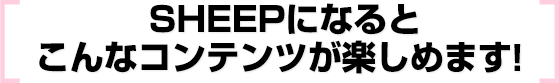 SHEEPになると
こんなコンテンツが楽しめます！